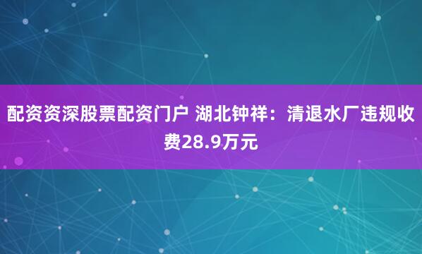 配资资深股票配资门户 湖北钟祥：清退水厂违规收费28.9万元