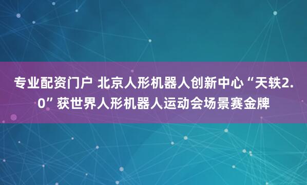 专业配资门户 北京人形机器人创新中心“天轶2.0”获世界人形机器人运动会场景赛金牌