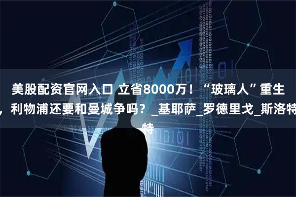 美股配资官网入口 立省8000万！“玻璃人”重生，利物浦还要和曼城争吗？_基耶萨_罗德里戈_斯洛特