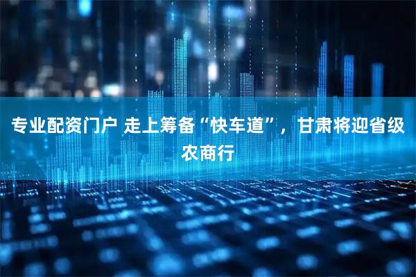 专业配资门户 走上筹备“快车道”，甘肃将迎省级农商行