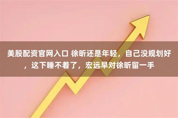 美股配资官网入口 徐昕还是年轻，自己没规划好，这下睡不着了，宏远早对徐昕留一手