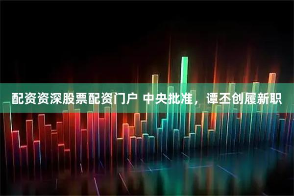 配资资深股票配资门户 中央批准，谭丕创履新职