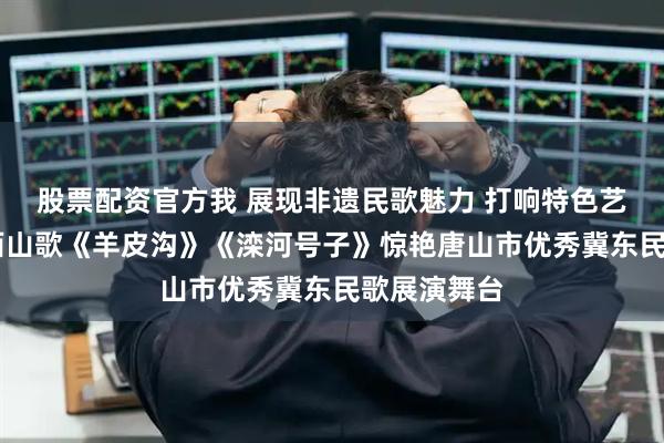 股票配资官方我 展现非遗民歌魅力 打响特色艺术品牌 迁西山歌《羊皮沟》《滦河号子》惊艳唐山市优秀冀东民歌展演舞台
