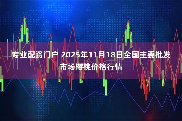 专业配资门户 2025年11月18日全国主要批发市场樱桃价格行情