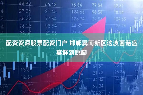 配资资深股票配资门户 邯郸冀南新区这波菌菇盛宴鲜到跳脚