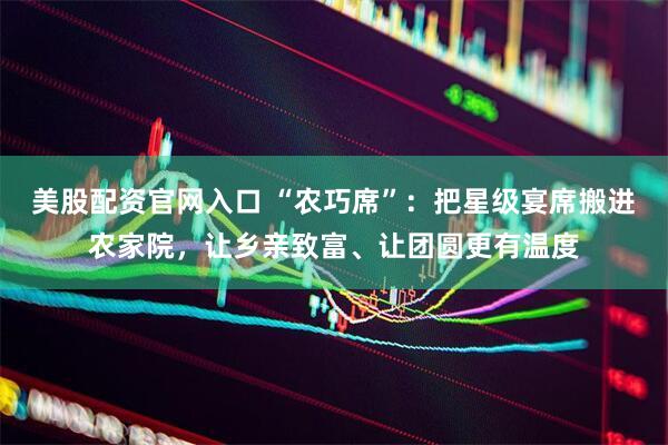 美股配资官网入口 “农巧席”：把星级宴席搬进农家院，让乡亲致富、让团圆更有温度